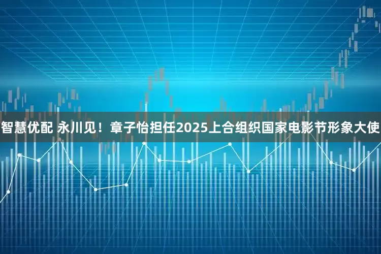 智慧优配 永川见！章子怡担任2025上合组织国家电影节形象大使