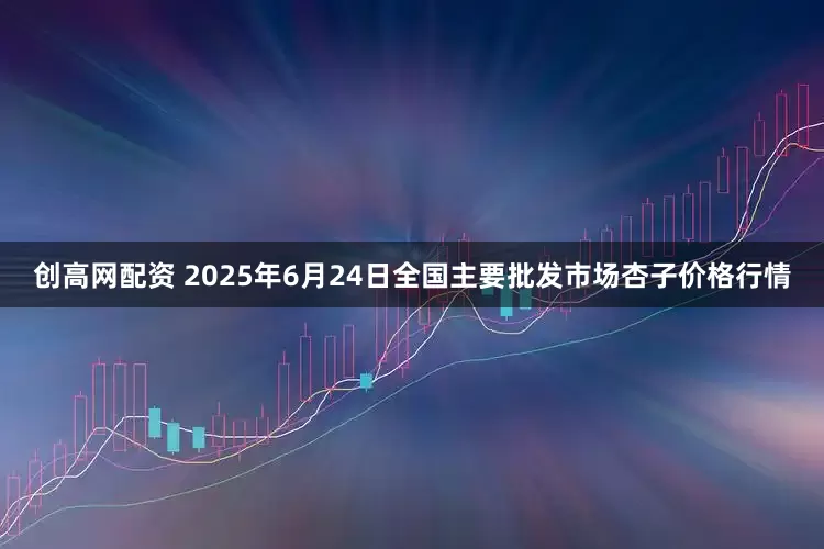 创高网配资 2025年6月24日全国主要批发市场杏子价格行情