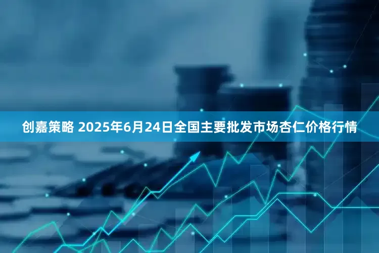 创嘉策略 2025年6月24日全国主要批发市场杏仁价格行情
