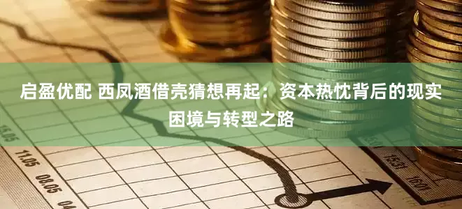启盈优配 西凤酒借壳猜想再起：资本热忱背后的现实困境与转型之路