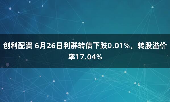 创利配资 6月26日利群转债下跌0.01%，转股溢价率17.04%