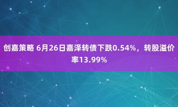 创嘉策略 6月26日嘉泽转债下跌0.54%，转股溢价率13.99%
