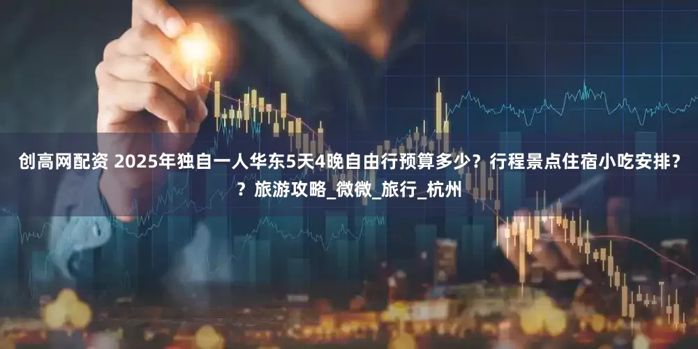 创高网配资 2025年独自一人华东5天4晚自由行预算多少？行程景点住宿小吃安排？？旅游攻略_微微_旅行_杭州