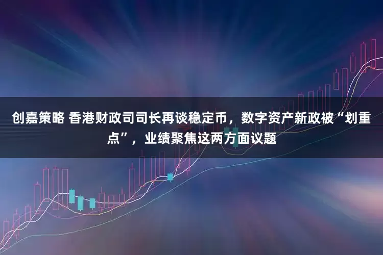 创嘉策略 香港财政司司长再谈稳定币，数字资产新政被“划重点”，业绩聚焦这两方面议题