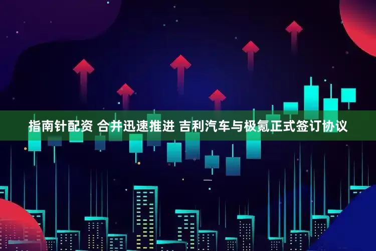 指南针配资 合并迅速推进 吉利汽车与极氪正式签订协议
