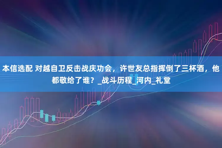 本信选配 对越自卫反击战庆功会，许世友总指挥倒了三杯酒，他都敬给了谁？_战斗历程_河内_礼堂