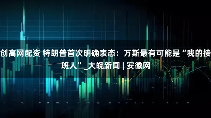 创高网配资 特朗普首次明确表态：万斯最有可能是“我的接班人”_大皖新闻 | 安徽网