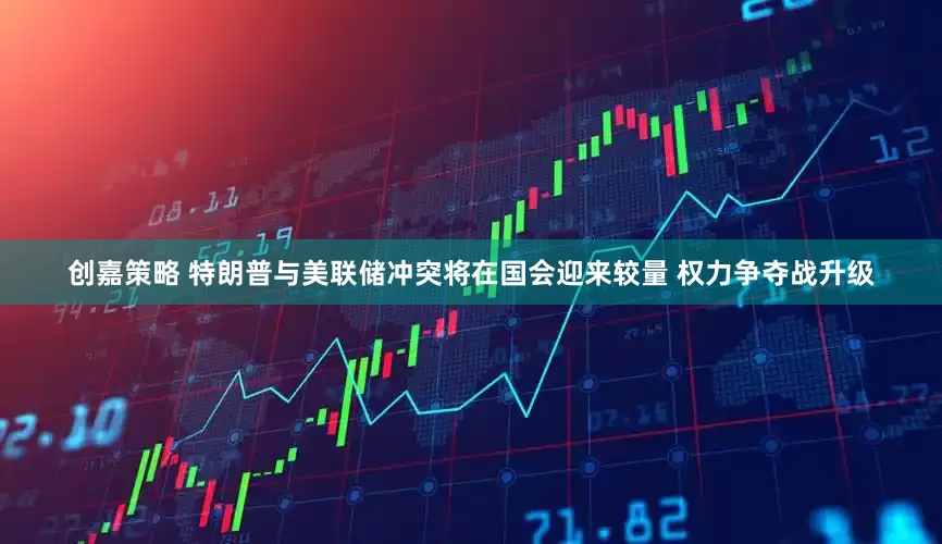 创嘉策略 特朗普与美联储冲突将在国会迎来较量 权力争夺战升级