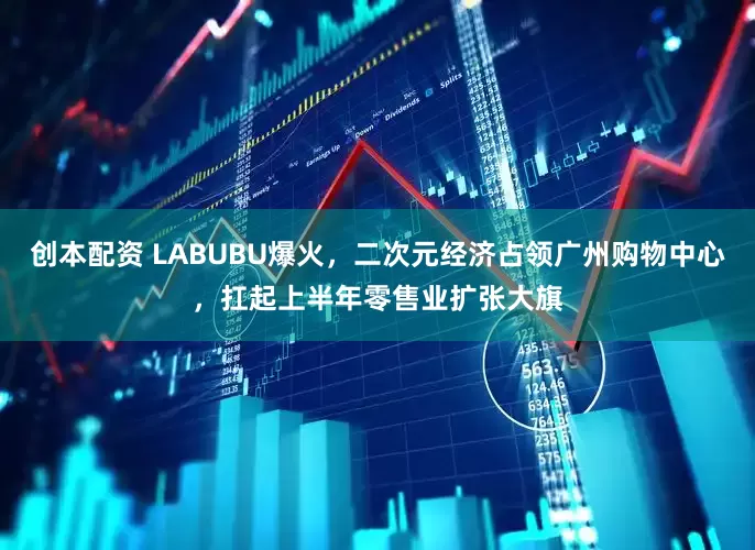 创本配资 LABUBU爆火，二次元经济占领广州购物中心，扛起上半年零售业扩张大旗