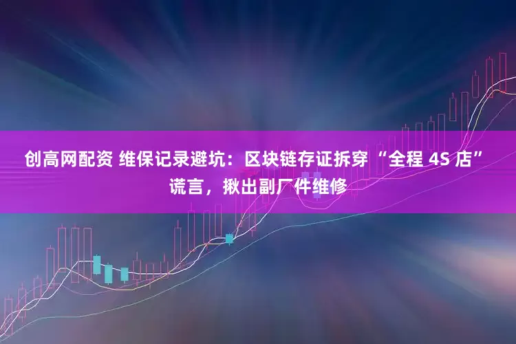 创高网配资 维保记录避坑：区块链存证拆穿 “全程 4S 店” 谎言，揪出副厂件维修