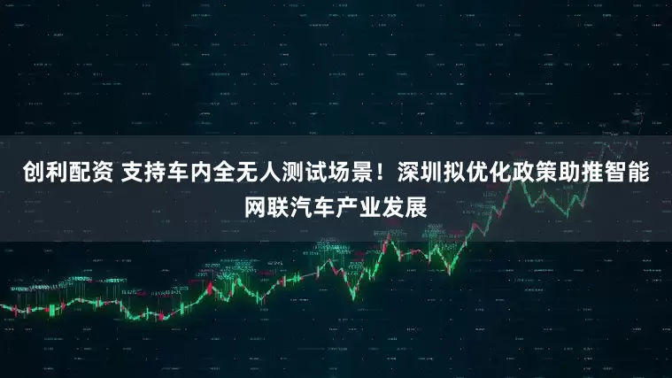 创利配资 支持车内全无人测试场景！深圳拟优化政策助推智能网联汽车产业发展