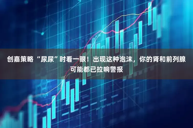 创嘉策略 “尿尿”时看一眼！出现这种泡沫，你的肾和前列腺可能都已拉响警报