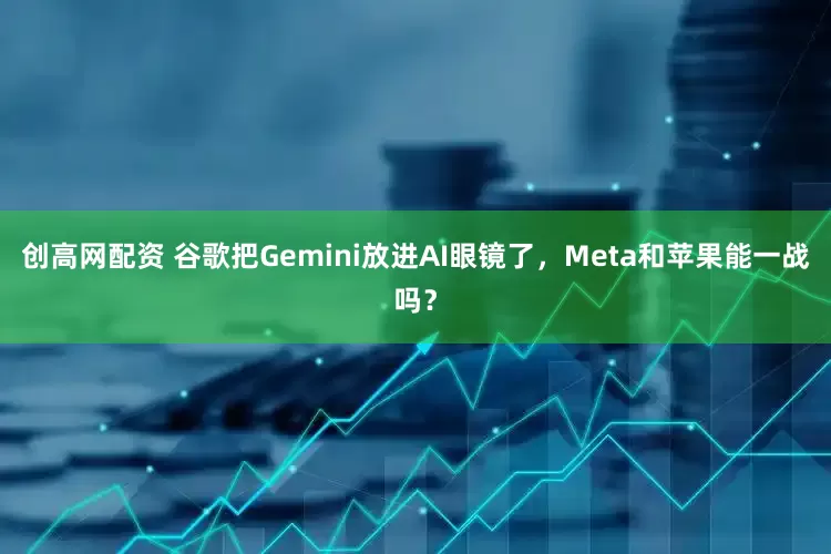 创高网配资 谷歌把Gemini放进AI眼镜了，Meta和苹果能一战吗？