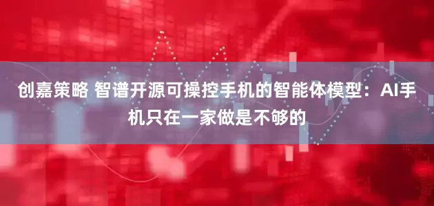 创嘉策略 智谱开源可操控手机的智能体模型：AI手机只在一家做是不够的