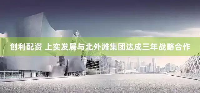 创利配资 上实发展与北外滩集团达成三年战略合作