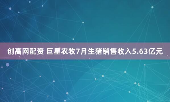 创高网配资 巨星农牧7月生猪销售收入5.63亿元