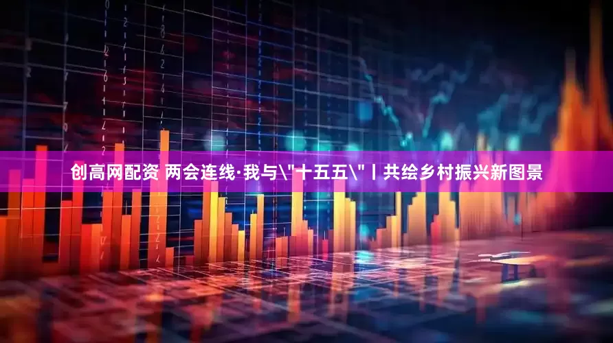 创高网配资 两会连线·我与＂十五五＂丨共绘乡村振兴新图景