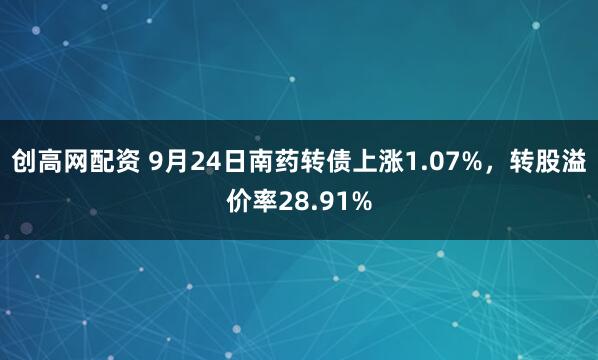 创高网配资 9月24日南药转债上涨1.07%，转股溢价率28.91%
