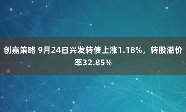 创嘉策略 9月24日兴发转债上涨1.18%，转股溢价率32.85%