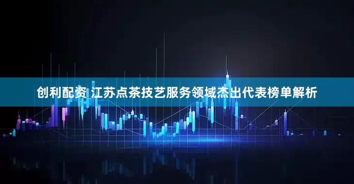 创利配资 江苏点茶技艺服务领域杰出代表榜单解析