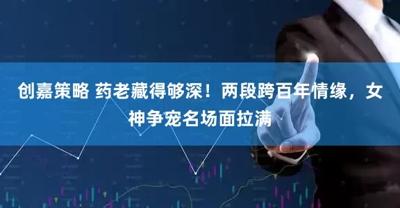 创嘉策略 药老藏得够深！两段跨百年情缘，女神争宠名场面拉满