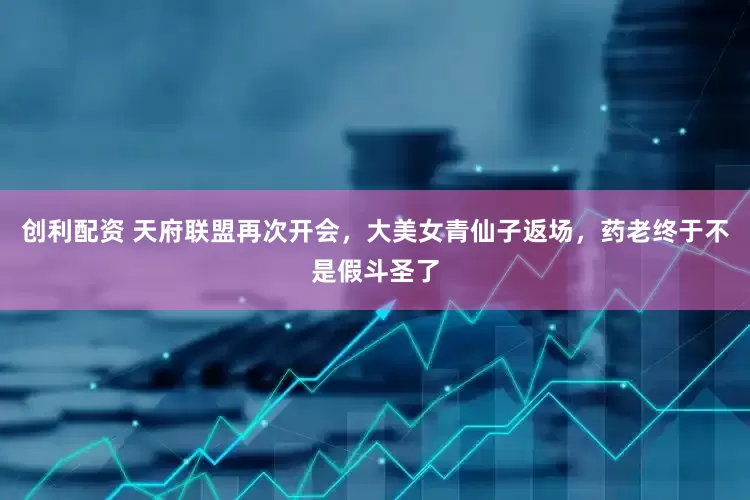 创利配资 天府联盟再次开会，大美女青仙子返场，药老终于不是假斗圣了