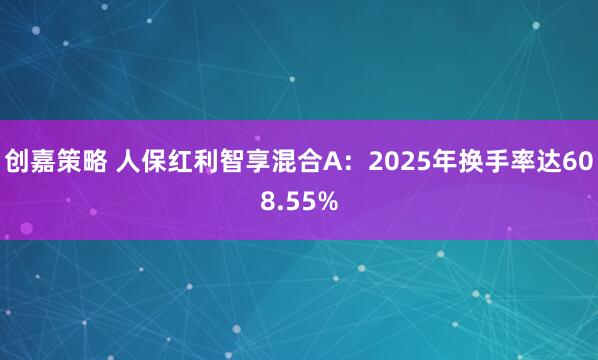 创嘉策略 人保红利智享混合A：2025年换手率达608.55%