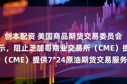 创本配资 美国商品期货交易委员会（CFTC）表示，阻止芝加哥商业交易所（CME）提供7*24原油期货交易服务的计划